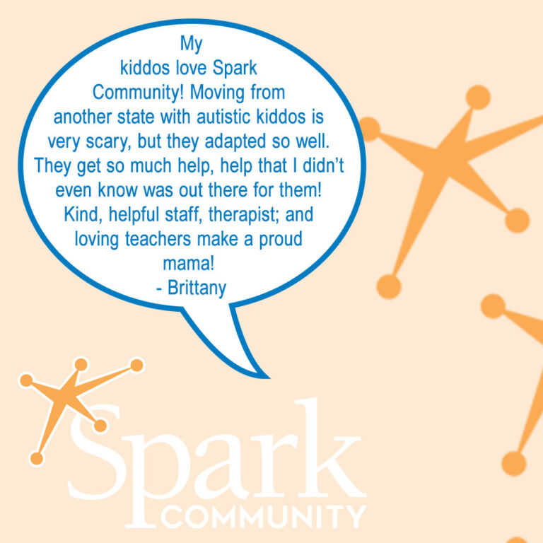 Testimonial: My kiddos love Spark Community! Moving from another state with autistic kiddos is very scary, but they adapted so well. They get so much help, help that I didn't even know was out there for them! Kind, helpful staff, therapist; and loving teachers make a proud mama! - Brittany